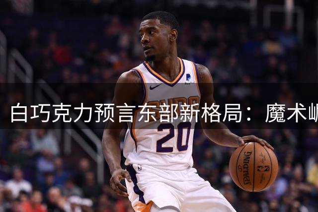 白巧克力预言东部新格局：魔术崛起将力压76人 尼克斯热火成劲敌