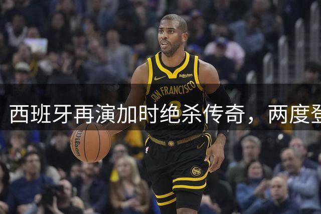 西班牙再演加时绝杀传奇，两度登顶世界杯如出一辙